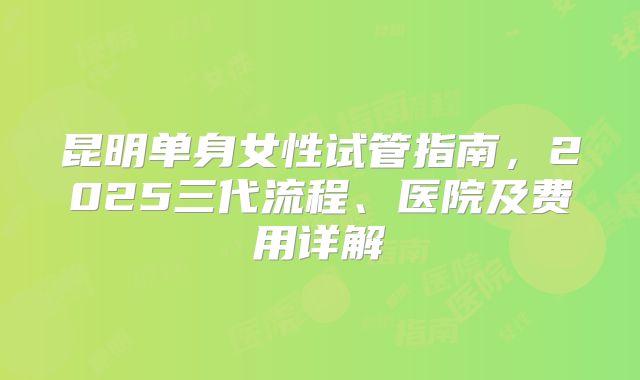 昆明单身女性试管指南，2025三代流程、医院及费用详解