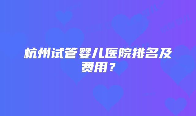 杭州试管婴儿医院排名及费用？