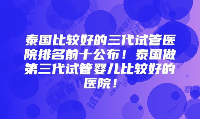 泰国比较好的三代试管医院排名前十公布！泰国做第三代试管婴儿比较好的医院！