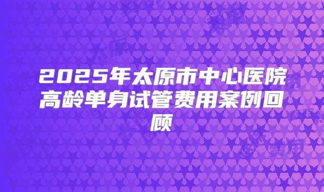 2025年太原市中心医院高龄单身试管费用案例回顾