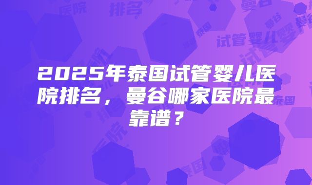 2025年泰国试管婴儿医院排名，曼谷哪家医院最靠谱？
