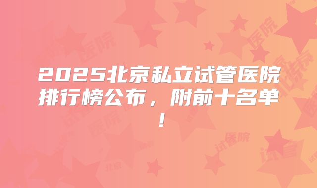 2025北京私立试管医院排行榜公布,附前十名单!