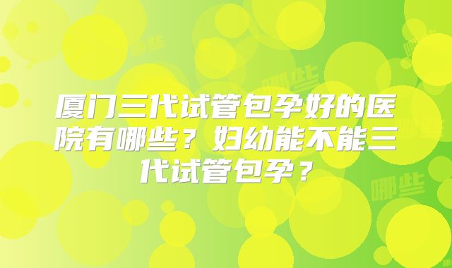 厦门三代试管包孕好的医院有哪些?妇幼能不能三代试管包孕?