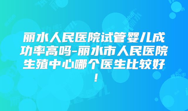 丽水人民医院试管婴儿成功率高吗-丽水市人民医院生殖中心哪个医生比较好！
