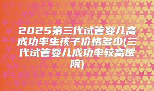 2025第三代试管婴儿高成功率生孩子价格多少(三代试管婴儿成功率较高医院)
