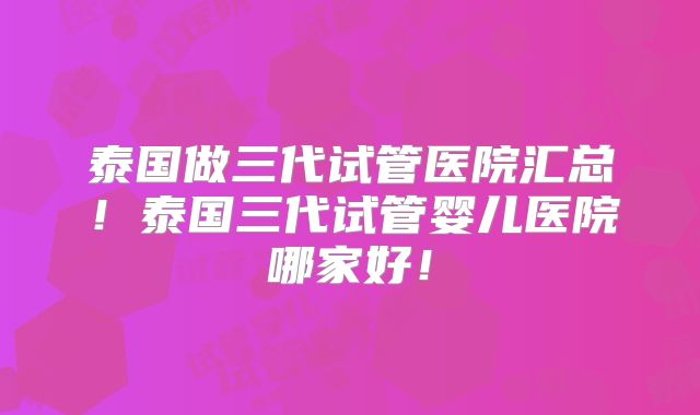 泰国做三代试管医院汇总！泰国三代试管婴儿医院哪家好！