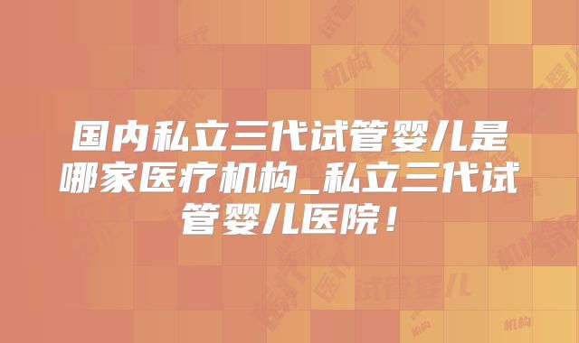 国内私立三代试管婴儿是哪家医疗机构_私立三代试管婴儿医院!