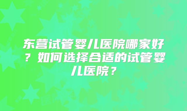 东营试管婴儿医院哪家好？如何选择合适的试管婴儿医院？