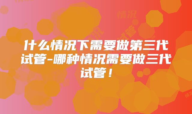 什么情况下需要做第三代试管-哪种情况需要做三代试管！