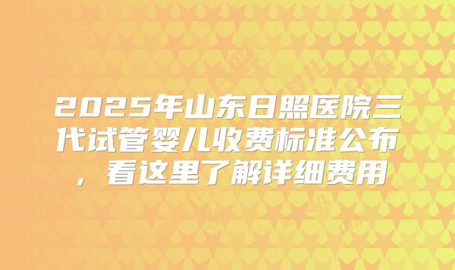 2025年山东日照医院三代试管婴儿收费标准公布，看这里了解详细费用