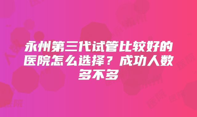 永州第三代试管比较好的医院怎么选择？成功人数多不多