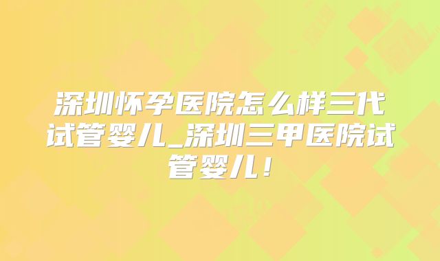 深圳怀孕医院怎么样三代试管婴儿_深圳三甲医院试管婴儿!