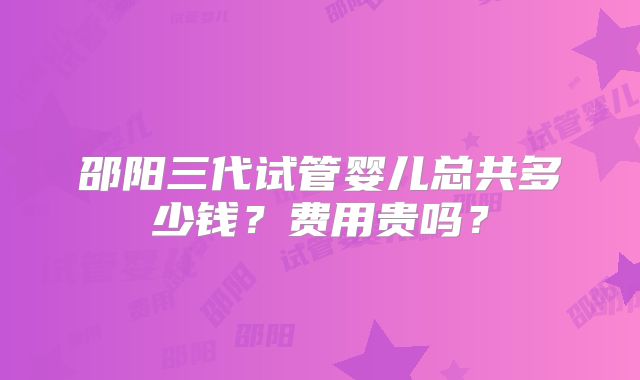 邵阳三代试管婴儿总共多少钱？费用贵吗？