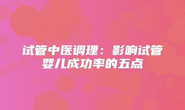 试管中医调理：影响试管婴儿成功率的五点