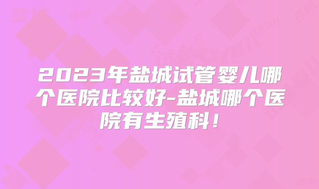 2023年盐城试管婴儿哪个医院比较好-盐城哪个医院有生殖科！