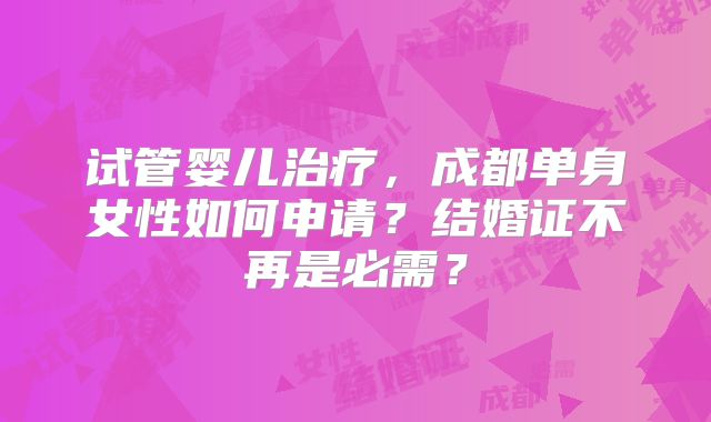 试管婴儿治疗，成都单身女性如何申请？结婚证不再是必需？