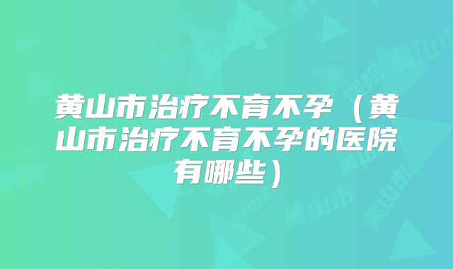 黄山市治疗不育不孕（黄山市治疗不育不孕的医院有哪些）