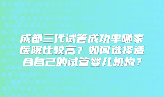 成都三代试管成功率哪家医院比较高？如何选择适合自己的试管婴儿机构？