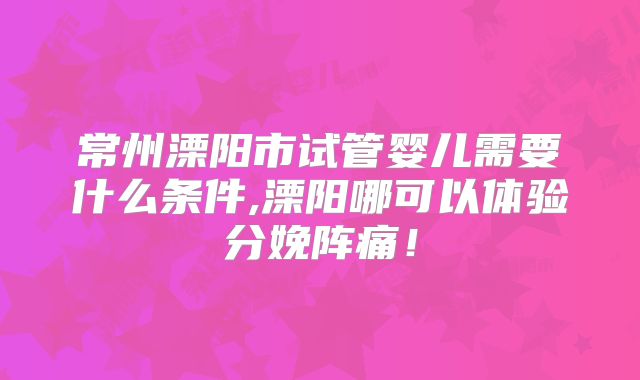 常州溧阳市试管婴儿需要什么条件,溧阳哪可以体验分娩阵痛！
