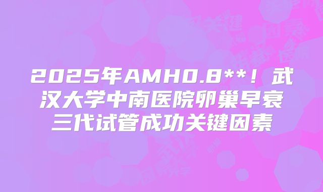 2025年AMH0.8**！武汉大学中南医院卵巢早衰三代试管成功关键因素