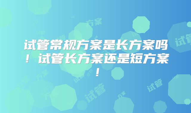 试管常规方案是长方案吗!试管长方案还是短方案!