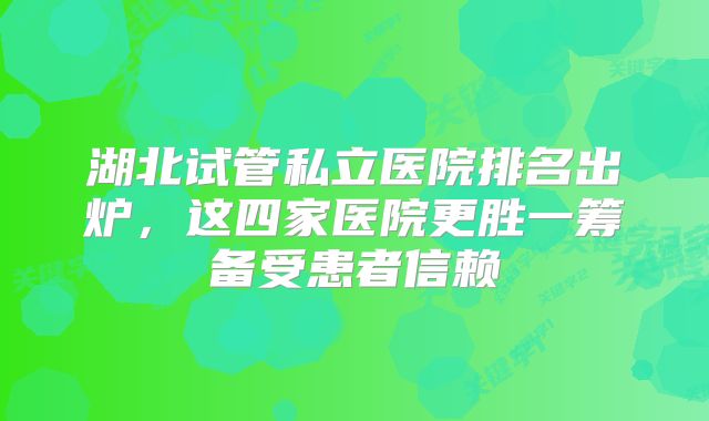 湖北试管私立医院排名出炉，这四家医院更胜一筹备受患者信赖