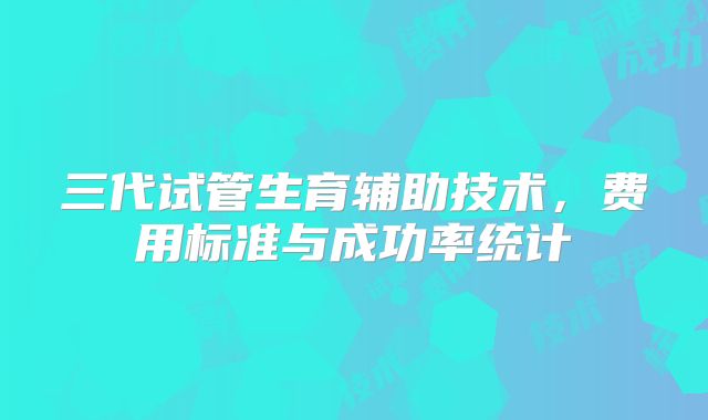 三代试管生育辅助技术，费用标准与成功率统计
