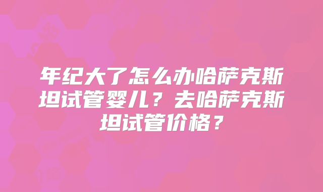 年纪大了怎么办哈萨克斯坦试管婴儿？去哈萨克斯坦试管价格？