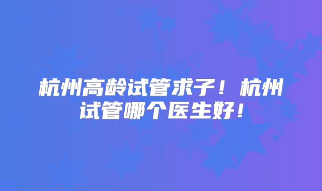 杭州高龄试管求子!杭州试管哪个医生好!