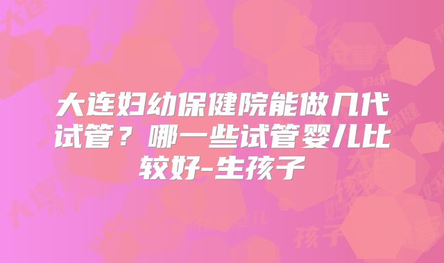 大连妇幼保健院能做几代试管？哪一些试管婴儿比较好-生孩子