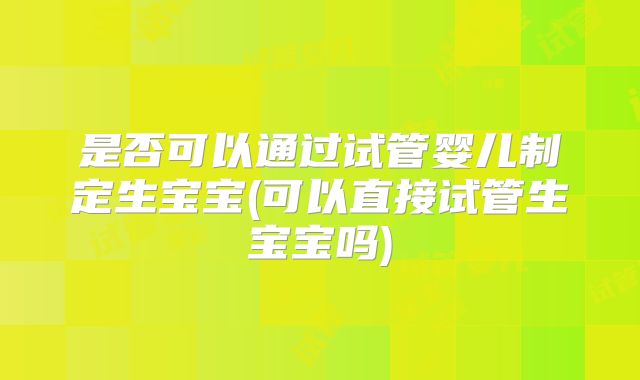 是否可以通过试管婴儿制定生宝宝(可以直接试管生宝宝吗)
