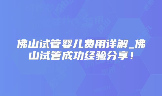 佛山试管婴儿费用详解_佛山试管成功经验分享！