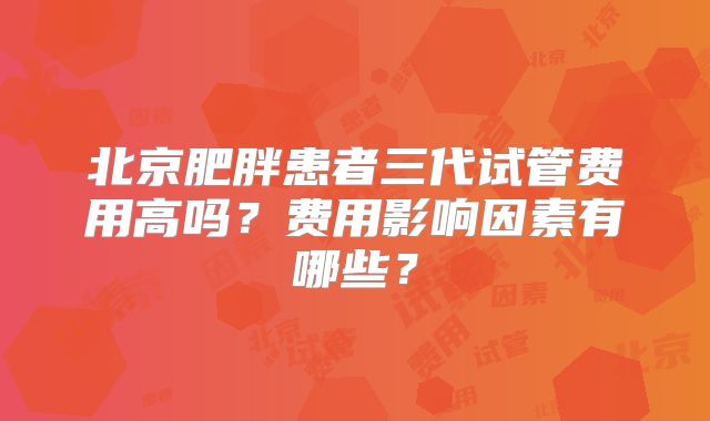 北京肥胖患者三代试管费用高吗？费用影响因素有哪些？