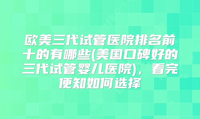 欧美三代试管医院排名前十的有哪些(美国口碑好的三代试管婴儿医院),看完便知如何选择