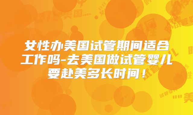 女性办美国试管期间适合工作吗-去美国做试管婴儿要赴美多长时间！