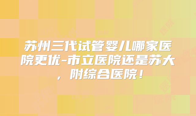 苏州三代试管婴儿哪家医院更优-市立医院还是苏大，附综合医院！