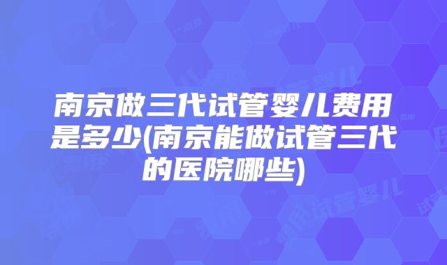 南京做三代试管婴儿费用是多少(南京能做试管三代的医院哪些)