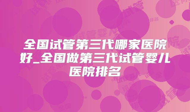 全国试管第三代哪家医院好_全国做第三代试管婴儿医院排名