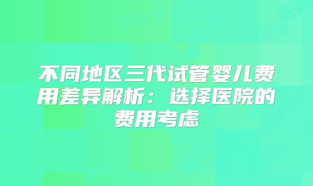 不同地区三代试管婴儿费用差异解析：选择医院的费用考虑