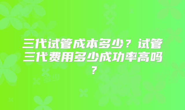 三代试管成本多少？试管三代费用多少成功率高吗？