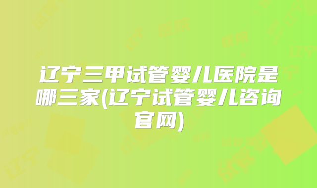 辽宁三甲试管婴儿医院是哪三家(辽宁试管婴儿咨询官网)