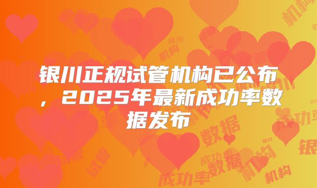 银川正规试管机构已公布,2025年最新成功率数据发布