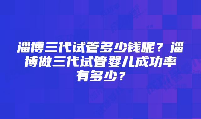 淄博三代试管多少钱呢？淄博做三代试管婴儿成功率有多少？