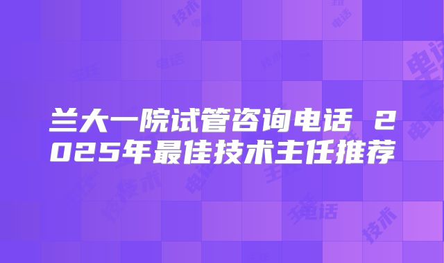 兰大一院试管咨询电话 2025年最佳技术主任推荐