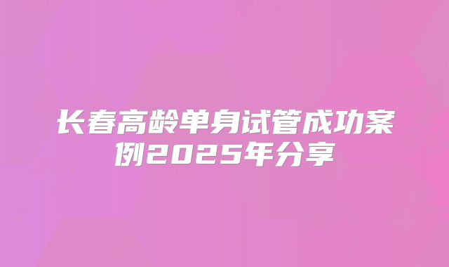 长春高龄单身试管成功案例2025年分享