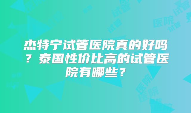 杰特宁试管医院真的好吗？泰国性价比高的试管医院有哪些？