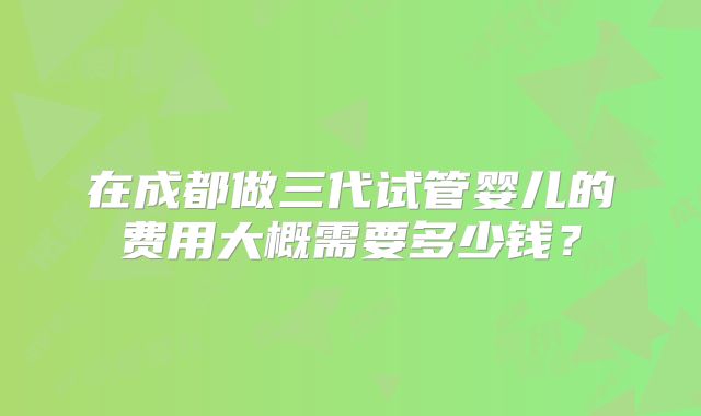 在成都做三代试管婴儿的费用大概需要多少钱？
