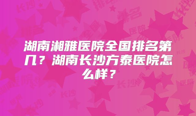 湖南湘雅医院全国排名第几？湖南长沙方泰医院怎么样？