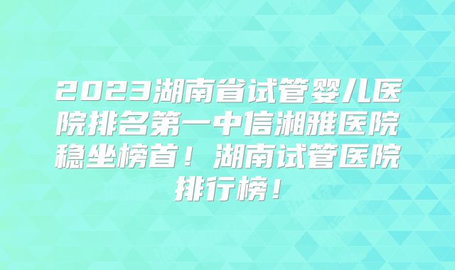 2023湖南省试管婴儿医院排名第一中信湘雅医院稳坐榜首!湖南试管医院排行榜!