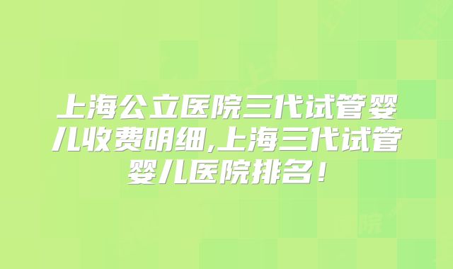 上海公立医院三代试管婴儿收费明细,上海三代试管婴儿医院排名！